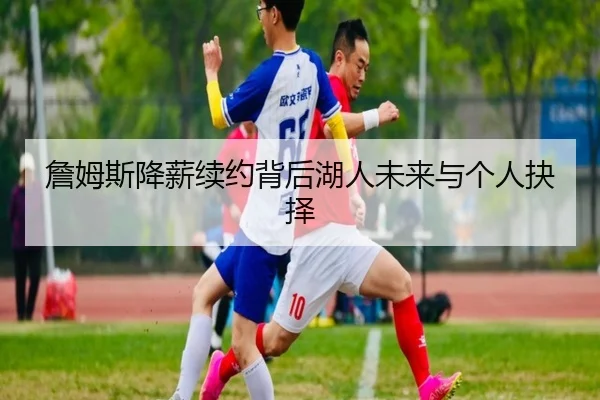 詹姆斯降薪续约背后湖人未来与个人抉择